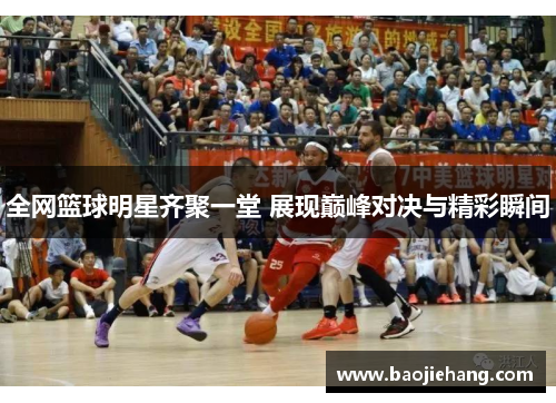 全网篮球明星齐聚一堂 展现巅峰对决与精彩瞬间